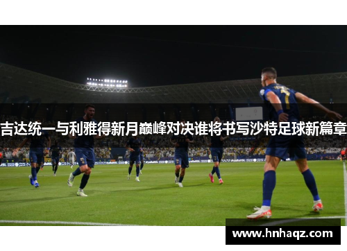 吉达统一与利雅得新月巅峰对决谁将书写沙特足球新篇章