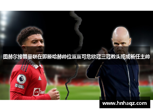 图赫尔接管曼联在即滕哈赫帅位岌岌可危欧冠三冠教头或成新任主帅