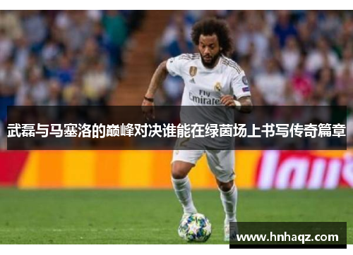 武磊与马塞洛的巅峰对决谁能在绿茵场上书写传奇篇章