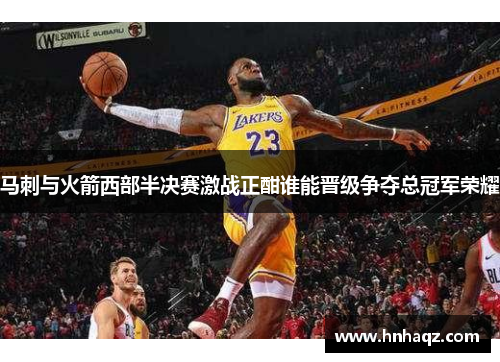 马刺与火箭西部半决赛激战正酣谁能晋级争夺总冠军荣耀