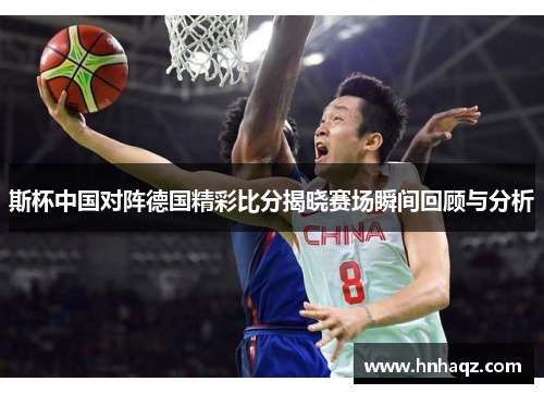 斯杯中国对阵德国精彩比分揭晓赛场瞬间回顾与分析
